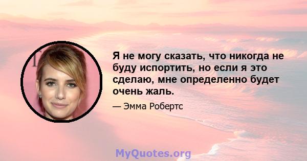 Я не могу сказать, что никогда не буду испортить, но если я это сделаю, мне определенно будет очень жаль.