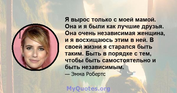 Я вырос только с моей мамой. Она и я были как лучшие друзья. Она очень независимая женщина, и я восхищаюсь этим в ней. В своей жизни я старался быть таким. Быть в порядке с тем, чтобы быть самостоятельно и быть