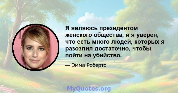 Я являюсь президентом женского общества, и я уверен, что есть много людей, которых я разозлил достаточно, чтобы пойти на убийство.