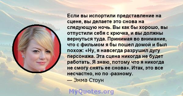 Если вы испортили представление на сцене, вы делаете это снова на следующую ночь. Вы как бы хорошо, вы отпустили себя с крючка, и вы должны вернуться туда. Принимая во внимание, что с фильмом я бы пошел домой и был