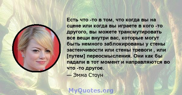 Есть что -то в том, что когда вы на сцене или когда вы играете в кого -то другого, вы можете трансмутировать все вещи внутри вас, которые могут быть немного заблокированы у стены застенчивости или стены тревоги , или