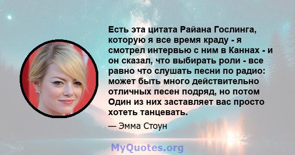 Есть эта цитата Райана Гослинга, которую я все время краду - я смотрел интервью с ним в Каннах - и он сказал, что выбирать роли - все равно что слушать песни по радио: может быть много действительно отличных песен