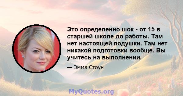 Это определенно шок - от 15 в старшей школе до работы. Там нет настоящей подушки. Там нет никакой подготовки вообще. Вы учитесь на выполнении.