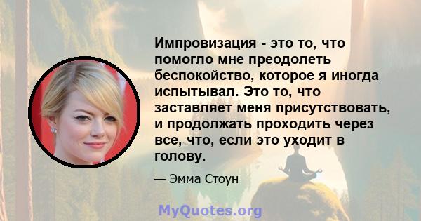 Импровизация - это то, что помогло мне преодолеть беспокойство, которое я иногда испытывал. Это то, что заставляет меня присутствовать, и продолжать проходить через все, что, если это уходит в голову.