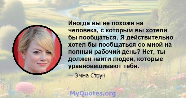 Иногда вы не похожи на человека, с которым вы хотели бы пообщаться. Я действительно хотел бы пообщаться со мной на полный рабочий день? Нет, ты должен найти людей, которые уравновешивают тебя.