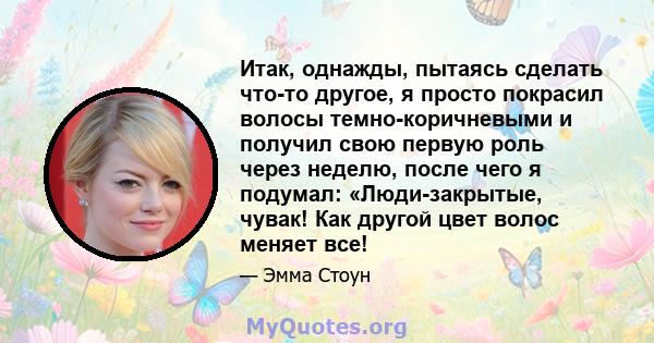 Итак, однажды, пытаясь сделать что-то другое, я просто покрасил волосы темно-коричневыми и получил свою первую роль через неделю, после чего я подумал: «Люди-закрытые, чувак! Как другой цвет волос меняет все!