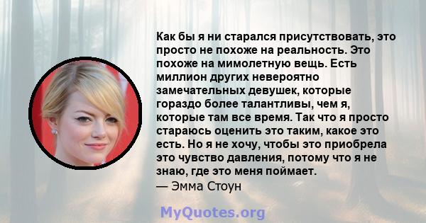 Как бы я ни старался присутствовать, это просто не похоже на реальность. Это похоже на мимолетную вещь. Есть миллион других невероятно замечательных девушек, которые гораздо более талантливы, чем я, которые там все