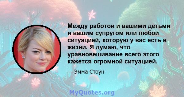 Между работой и вашими детьми и вашим супругом или любой ситуацией, которую у вас есть в жизни. Я думаю, что уравновешивание всего этого кажется огромной ситуацией.