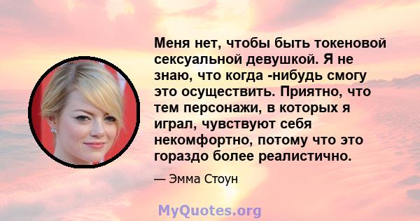 Меня нет, чтобы быть токеновой сексуальной девушкой. Я не знаю, что когда -нибудь смогу это осуществить. Приятно, что тем персонажи, в которых я играл, чувствуют себя некомфортно, потому что это гораздо более