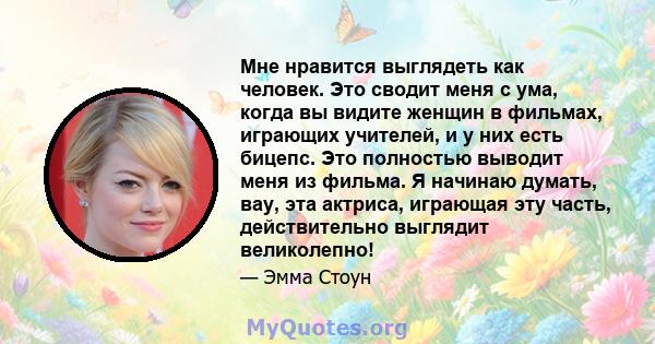 Мне нравится выглядеть как человек. Это сводит меня с ума, когда вы видите женщин в фильмах, играющих учителей, и у них есть бицепс. Это полностью выводит меня из фильма. Я начинаю думать, вау, эта актриса, играющая эту 