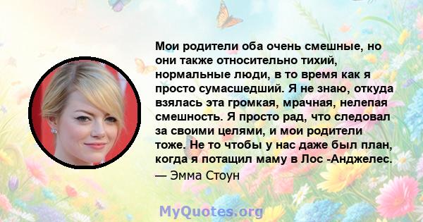 Мои родители оба очень смешные, но они также относительно тихий, нормальные люди, в то время как я просто сумасшедший. Я не знаю, откуда взялась эта громкая, мрачная, нелепая смешность. Я просто рад, что следовал за