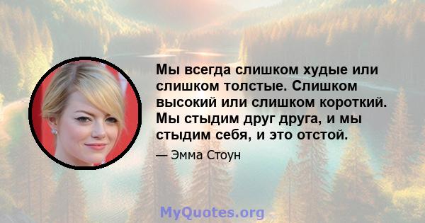 Мы всегда слишком худые или слишком толстые. Слишком высокий или слишком короткий. Мы стыдим друг друга, и мы стыдим себя, и это отстой.