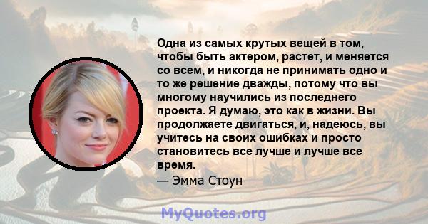 Одна из самых крутых вещей в том, чтобы быть актером, растет, и меняется со всем, и никогда не принимать одно и то же решение дважды, потому что вы многому научились из последнего проекта. Я думаю, это как в жизни. Вы