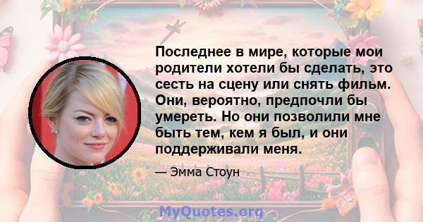 Последнее в мире, которые мои родители хотели бы сделать, это сесть на сцену или снять фильм. Они, вероятно, предпочли бы умереть. Но они позволили мне быть тем, кем я был, и они поддерживали меня.