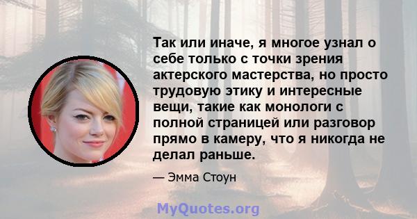 Так или иначе, я многое узнал о себе только с точки зрения актерского мастерства, но просто трудовую этику и интересные вещи, такие как монологи с полной страницей или разговор прямо в камеру, что я никогда не делал