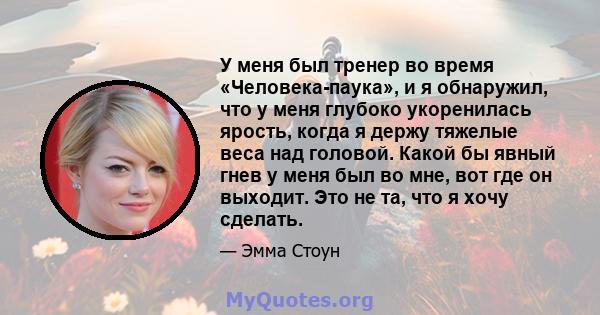 У меня был тренер во время «Человека-паука», и я обнаружил, что у меня глубоко укоренилась ярость, когда я держу тяжелые веса над головой. Какой бы явный гнев у меня был во мне, вот где он выходит. Это не та, что я хочу 