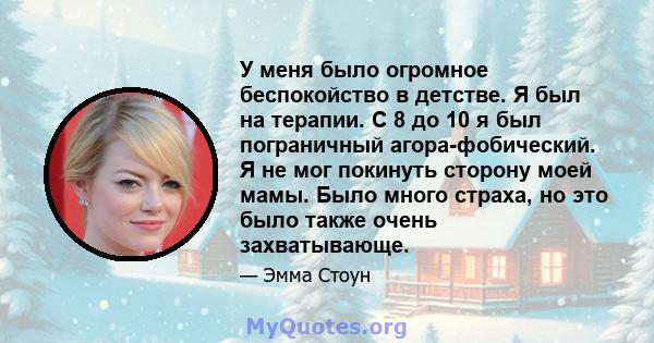 У меня было огромное беспокойство в детстве. Я был на терапии. С 8 до 10 я был пограничный агора-фобический. Я не мог покинуть сторону моей мамы. Было много страха, но это было также очень захватывающе.