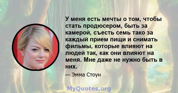 У меня есть мечты о том, чтобы стать продюсером, быть за камерой, съесть семь тако за каждый прием пищи и снимать фильмы, которые влияют на людей так, как они влияют на меня. Мне даже не нужно быть в них.