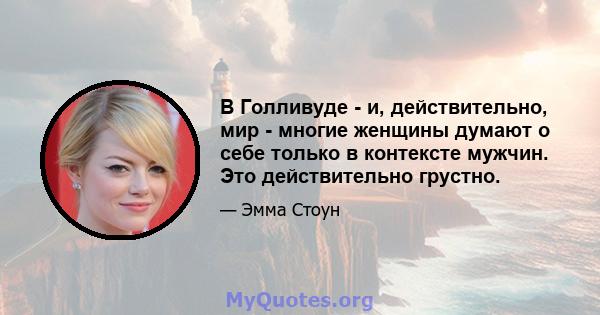 В Голливуде - и, действительно, мир - многие женщины думают о себе только в контексте мужчин. Это действительно грустно.