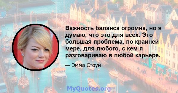 Важность баланса огромна, но я думаю, что это для всех. Это большая проблема, по крайней мере, для любого, с кем я разговариваю в любой карьере.