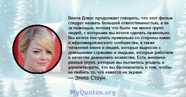 Виола Дэвис продолжает говорить, что этот фильм следует назвать большой ответственностью, а не за помощью, потому что было так много групп людей, с которыми вы хотите сделать правильно. Вы хотите поступить правильно со