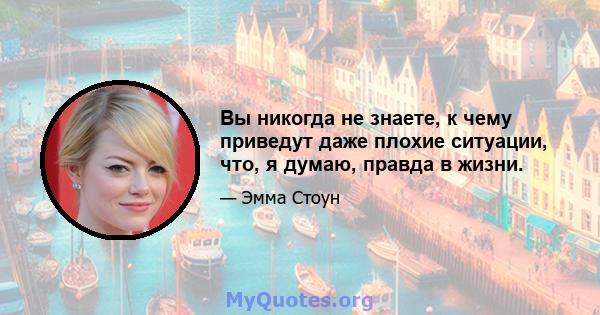 Вы никогда не знаете, к чему приведут даже плохие ситуации, что, я думаю, правда в жизни.