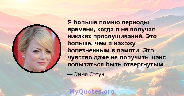 Я больше помню периоды времени, когда я не получал никаких прослушиваний. Это больше, чем я нахожу болезненным в памяти; Это чувство даже не получить шанс попытаться быть отвергнутым.