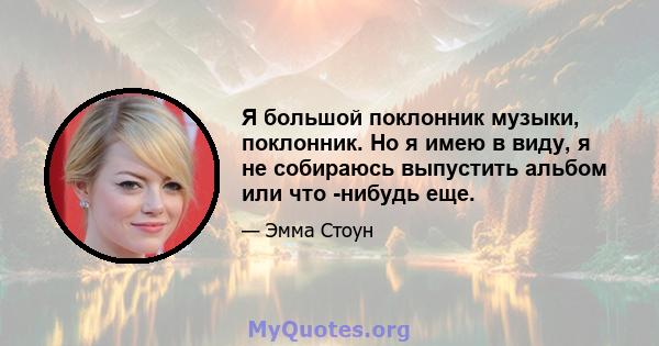 Я большой поклонник музыки, поклонник. Но я имею в виду, я не собираюсь выпустить альбом или что -нибудь еще.