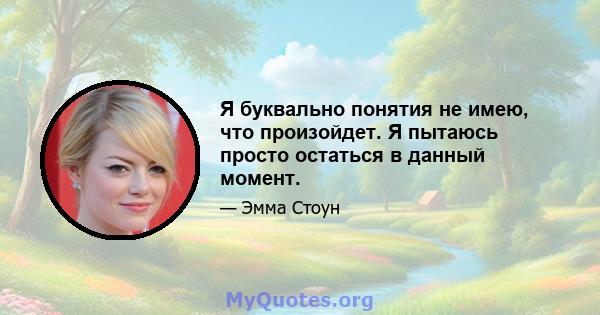 Я буквально понятия не имею, что произойдет. Я пытаюсь просто остаться в данный момент.