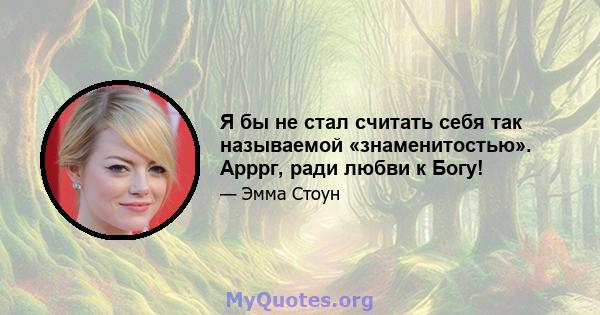 Я бы не стал считать себя так называемой «знаменитостью». Арррг, ради любви к Богу!