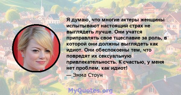 Я думаю, что многие актеры женщины испытывают настоящий страх не выглядеть лучше. Они учатся приправлять свое тщеславие за роль, в которой они должны выглядеть как идиот. Они обеспокоены тем, что повредят их сексуальную 