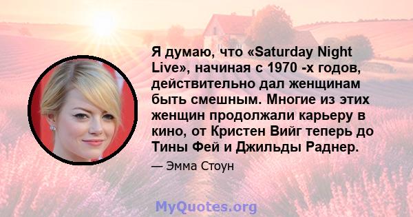 Я думаю, что «Saturday Night Live», начиная с 1970 -х годов, действительно дал женщинам быть смешным. Многие из этих женщин продолжали карьеру в кино, от Кристен Вийг теперь до Тины Фей и Джильды Раднер.