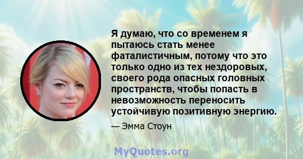 Я думаю, что со временем я пытаюсь стать менее фаталистичным, потому что это только одно из тех нездоровых, своего рода опасных головных пространств, чтобы попасть в невозможность переносить устойчивую позитивную