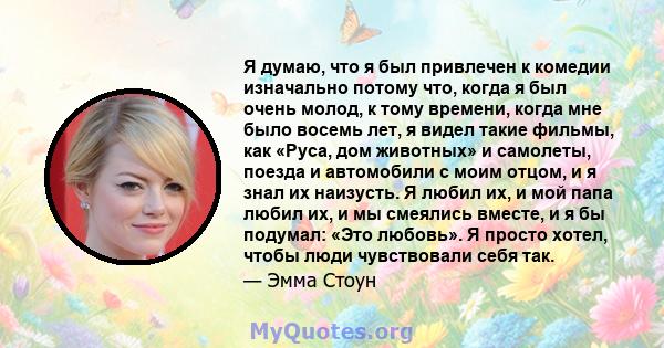 Я думаю, что я был привлечен к комедии изначально потому что, когда я был очень молод, к тому времени, когда мне было восемь лет, я видел такие фильмы, как «Руса, дом животных» и самолеты, поезда и автомобили с моим