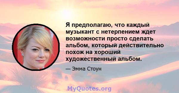 Я предполагаю, что каждый музыкант с нетерпением ждет возможности просто сделать альбом, который действительно похож на хороший художественный альбом.