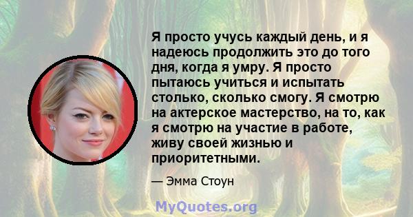 Я просто учусь каждый день, и я надеюсь продолжить это до того дня, когда я умру. Я просто пытаюсь учиться и испытать столько, сколько смогу. Я смотрю на актерское мастерство, на то, как я смотрю на участие в работе,