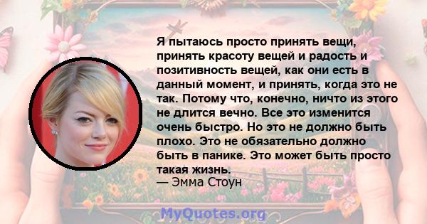 Я пытаюсь просто принять вещи, принять красоту вещей и радость и позитивность вещей, как они есть в данный момент, и принять, когда это не так. Потому что, конечно, ничто из этого не длится вечно. Все это изменится