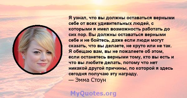 Я узнал, что вы должны оставаться верными себе от всех удивительных людей, с которыми я имел возможность работать до сих пор. Вы должны оставаться верными себе и не бойтесь, даже если люди могут сказать, что вы делаете, 