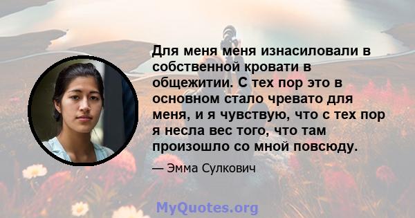 Для меня меня изнасиловали в собственной кровати в общежитии. С тех пор это в основном стало чревато для меня, и я чувствую, что с тех пор я несла вес того, что там произошло со мной повсюду.