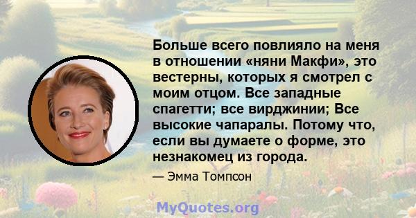 Больше всего повлияло на меня в отношении «няни Макфи», это вестерны, которых я смотрел с моим отцом. Все западные спагетти; все вирджинии; Все высокие чапаралы. Потому что, если вы думаете о форме, это незнакомец из