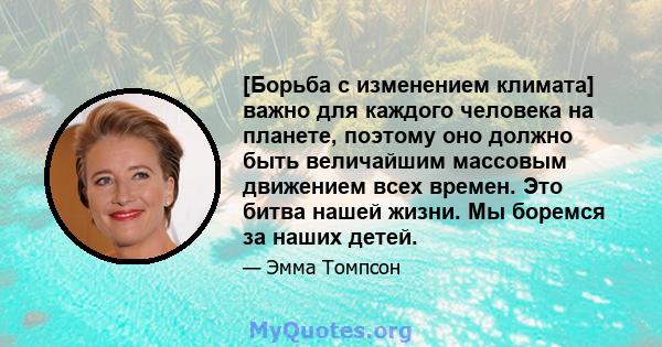 [Борьба с изменением климата] важно для каждого человека на планете, поэтому оно должно быть величайшим массовым движением всех времен. Это битва нашей жизни. Мы боремся за наших детей.