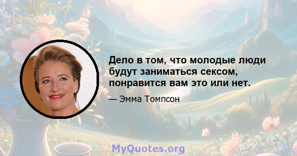 Дело в том, что молодые люди будут заниматься сексом, понравится вам это или нет.