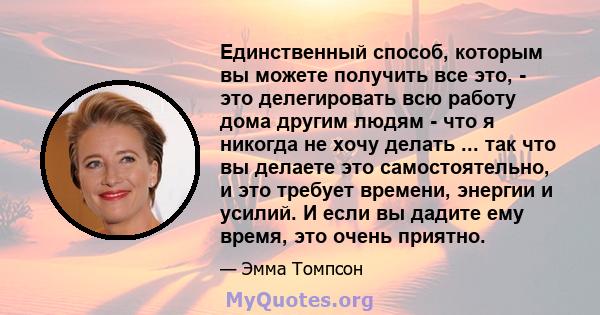 Единственный способ, которым вы можете получить все это, - это делегировать всю работу дома другим людям - что я никогда не хочу делать ... так что вы делаете это самостоятельно, и это требует времени, энергии и усилий. 