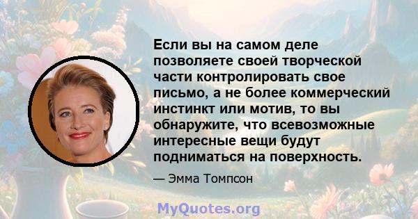 Если вы на самом деле позволяете своей творческой части контролировать свое письмо, а не более коммерческий инстинкт или мотив, то вы обнаружите, что всевозможные интересные вещи будут подниматься на поверхность.