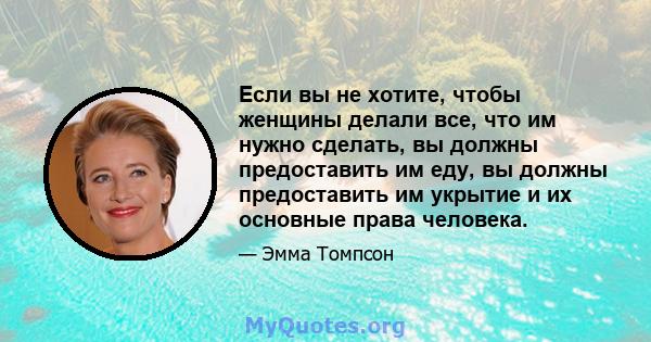 Если вы не хотите, чтобы женщины делали все, что им нужно сделать, вы должны предоставить им еду, вы должны предоставить им укрытие и их основные права человека.