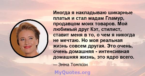 Иногда я накладываю шикарные платья и стал мадам Гламур, продавцом моих товаров. Мой любимый друг Кэт, стилист, ставит меня в то, о чем я никогда не мечтаю. Но моя реальная жизнь совсем другая. Это очень, очень домашняя 