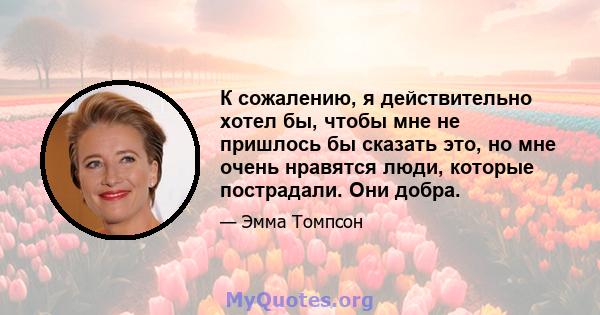 К сожалению, я действительно хотел бы, чтобы мне не пришлось бы сказать это, но мне очень нравятся люди, которые пострадали. Они добра.