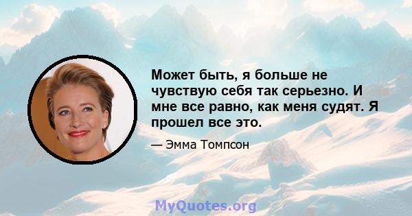 Может быть, я больше не чувствую себя так серьезно. И мне все равно, как меня судят. Я прошел все это.