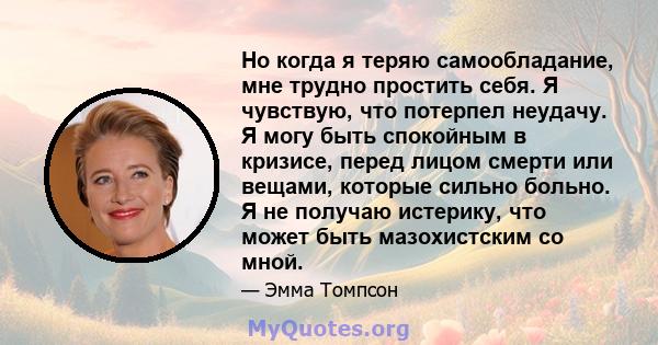 Но когда я теряю самообладание, мне трудно простить себя. Я чувствую, что потерпел неудачу. Я могу быть спокойным в кризисе, перед лицом смерти или вещами, которые сильно больно. Я не получаю истерику, что может быть