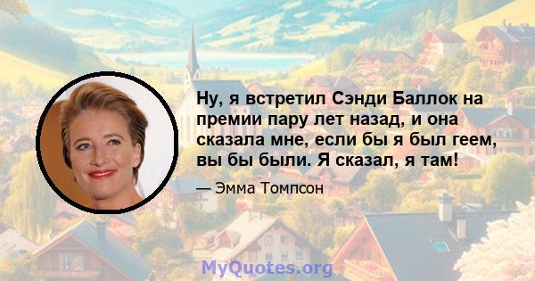 Ну, я встретил Сэнди Баллок на премии пару лет назад, и она сказала мне, если бы я был геем, вы бы были. Я сказал, я там!